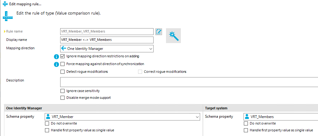 Edit mapping rule... Edit the rule of type (Value comparison rule). Rule name Display name Mappirrg directon Description One Identity Manager Schema propety O VRT Member VRT Members VRT Member < > VRT Members One Identity Manager Ignore map p i ng direction restrictions on Force map p i tv against n ofsyrrchro nizabon Detect rogue modificatiom Ignore case sensitivity Disable merge mode support Correct rogue modificatiom Target system Schema propety VRT Member Do notoverwrite Hardlefirstpropertyvalueassiroevalue VRT Members Do notoverwrite Hardlefirstpropertyvalueassiroevalue 